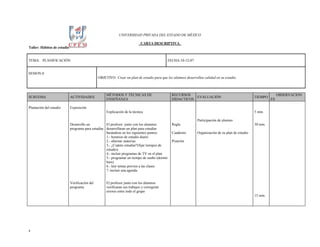UNIVERSIDAD PRIVADA DEL ESTADO DE MÉXICO

                                                                             CARTA DESCRIPTIVA
Taller: Hábitos de estudio


TEMA: PLANIFICACIÓN                                                                          FECHA:10-12-07


SESION:8
                                                OBJETIVO: Crear un plan de estudio para que los alumnos desarrollen calidad en su estudio.



                                                     MÉTODOS Y TÉCNICAS DE                     RECURSOS                                                             OBSERVACION
SUBTEMA                      ACTIVIDADES                                                                  EVALUACIÓN                                 TIEMPO
                                                     ENSEÑANZA                                 DIDACTICOS                                                      ES

Plantación del estudio       Exposición
                                                     Explicación de la técnica                                                                       5 min.

                                                                                                                Participación de alumno
                             Desarrollo un          El profesor junto con los alumnos          Regla                                                 30 min.
                             programa para estudiar desarrollaran un plan para estudiar
                                                    basándose en los siguientes puntos:        Cuaderno         Organización de su plan de estudio
                                                    1.- horarios de estudio diario
                                                    2.- alternar materias                      Pizarrón
                                                    3.- ¿Cuánto estudiar?(fijar tiempos de
                                                    estudio)
                                                    4.- incluir programas de TV en el plan
                                                    5.- programar un tiempo de sueño (dormir
                                                    bien)
                                                    6.- leer temas previos a las clases
                                                    7.-incluir una agenda


                             Verificación del        El profesor junto con los alumnos
                             programa                verificaran sus trabajos y corregirán
                                                     errores entre todo el grupo
                                                                                                                                                     15 min.




8
 
