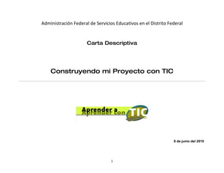 Administración Federal de Servicios Educativos en el Distrito Federal


                      Carta Descriptiva




    Construyendo mi Proyecto con TIC




                                                                8 de junio del 2010




                                  1
 