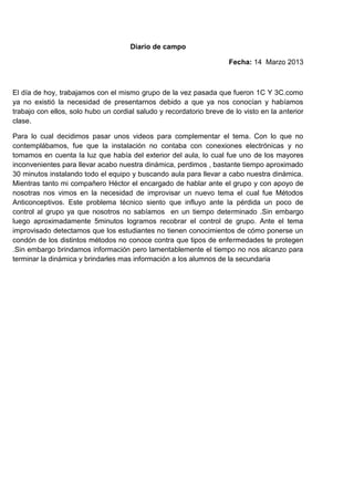 Diario de campo

                                                                     Fecha: 14 Marzo 2013



El día de hoy, trabajamos con el mismo grupo de la vez pasada que fueron 1C Y 3C.como
ya no existió la necesidad de presentarnos debido a que ya nos conocían y habíamos
trabajo con ellos, solo hubo un cordial saludo y recordatorio breve de lo visto en la anterior
clase.

Para lo cual decidimos pasar unos videos para complementar el tema. Con lo que no
contemplábamos, fue que la instalación no contaba con conexiones electrónicas y no
tomamos en cuenta la luz que había del exterior del aula, lo cual fue uno de los mayores
inconvenientes para llevar acabo nuestra dinámica, perdimos , bastante tiempo aproximado
30 minutos instalando todo el equipo y buscando aula para llevar a cabo nuestra dinámica.
Mientras tanto mi compañero Héctor el encargado de hablar ante el grupo y con apoyo de
nosotras nos vimos en la necesidad de improvisar un nuevo tema el cual fue Métodos
Anticonceptivos. Este problema técnico siento que influyo ante la pérdida un poco de
control al grupo ya que nosotros no sabíamos en un tiempo determinado .Sin embargo
luego aproximadamente 5minutos logramos recobrar el control de grupo. Ante el tema
improvisado detectamos que los estudiantes no tienen conocimientos de cómo ponerse un
condón de los distintos métodos no conoce contra que tipos de enfermedades te protegen
.Sin embargo brindamos información pero lamentablemente el tiempo no nos alcanzo para
terminar la dinámica y brindarles mas información a los alumnos de la secundaria
 