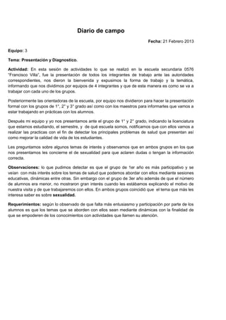 Diario de campo
                                                                          Fecha: 21 Febrero 2013

Equipo: 3

Tema: Presentación y Diagnostico.

Actividad: En esta sesión de actividades lo que se realizó en la escuela secundaria 0576
“Francisco Villa”, fue la presentación de todos los integrantes de trabajo ante las autoridades
correspondientes, nos dieron la bienvenida y expusimos la forma de trabajo y la temática,
informando que nos dividimos por equipos de 4 integrantes y que de esta manera es como se va a
trabajar con cada uno de los grupos.

Posteriormente las orientadoras de la escuela, por equipo nos dividieron para hacer la presentación
formal con los grupos de 1°, 2° y 3° grado así como con los maestros para informarles que vamos a
estar trabajando en prácticas con los alumnos.

Después mi equipo y yo nos presentamos ante el grupo de 1° y 2° grado, indicando la licenciatura
que estamos estudiando, el semestre, y de qué escuela somos, notificamos que con ellos vamos a
realizar las practicas con el fin de detectar los principales problemas de salud que presentan así
como mejorar la calidad de vida de los estudiantes.

Les preguntamos sobre algunos temas de interés y observamos que en ambos grupos en los que
nos presentamos les concierne el de sexualidad para que aclaren dudas o tengan la información
correcta.

Observaciones: lo que pudimos detectar es que el grupo de 1er año es más participativo y se
veían con más interés sobre los temas de salud que podemos abordar con ellos mediante sesiones
educativas, dinámicas entre otras. Sin embargo con el grupo de 3er año además de que el número
de alumnos era menor, no mostraron gran interés cuando les estábamos explicando el motivo de
nuestra visita y de que trabajaremos con ellos. En ambos grupos coincidió que el tema que más les
interesa saber es sobre sexualidad.

Requerimientos: según lo observado de que falta más entusiasmo y participación por parte de los
alumnos es que los temas que se aborden con ellos sean mediante dinámicas con la finalidad de
que se empoderen de los conocimientos con actividades que llamen su atención.
 