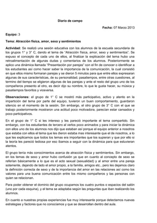 Diario de campo

                                                                     Fecha: 07 Marzo 2013

Equipo: 3

Tema: Atracción física, amor, sexo y sentimientos

Actividad: Se realizó una sesión educativa con los alumnos de la escuela secundaria de
los grupos 1° y 3° C, dando el tema de “Atracción física, amor, sexo y sentimientos”. Se
expuso el concepto de cada uno de ellos, al finalizar la explicación del tema hubo una
retroalimentación de algunas dudas y comentarios de los alumnos. Posteriormente se
aplico una dinámica llamada “Presentación por parejas” con el fin de conocer o identificar a
los estudiantes así como hacer saber la importancia de la comunicación, la cual consistió
en que ellos mismo formaran parejas y se dieron 5 minutos para que entre ellos expresaran
algunas de sus características, de su personalidad, pasatiempos, entre otras cuestiones, al
termino del tiempo se eligieron algunas de las parejas y ante el resto del grupo uno de los
compañeros presento al otro, es decir dijo su nombre, lo que le gusta hacer, su música y
pasatiempos favoritos y viceversa.

Observaciones: el grupo de 1° C se mostró más participativo, activo y atento en la
impartición del tema por parte del equipo, tuvieron un buen comportamiento, guardaron
silencio en el momento de la sesión. Sin embargo, el otro grupo de 3° C con el que se
trabajo posteriormente mostraron una actitud poco motivadora, parecían estar cansados y
poco participativos.

En el grupo de 1° C si les intereso y les pareció importante el tema compartido. Sin
embargo, con los estudiantes de tercero al verlos poco animados y para iniciar la dinámica
con ellos uno de los alumnos nos dijo que estaban así porque el equipo anterior a nosotros
que estaba con ellos el tema que les dieron estaba mas interesante que el de nosotros, a lo
que les explicamos que todos los temas era importantes que los supieran y que por ello si
la teoría les pareció tediosa por eso íbamos a seguir con la dinámica para que estuvieran
atentos.

El grupo tenía más conocimientos acerca de atracción física y sentimientos. Sin embargo,
en los temas de sexo y amor hubo confusión ya que en cuanto al concepto de sexo se
referían básicamente a lo que es el acto sexual (sexualidad) y al amor entre una pareja
solamente, dejando de lado el amor propio, a la familia, amigos etc., pero les dejamos claro
la definición correcta de sexo y de la importancia del amor en las relaciones así como los
valores para una buena comunicación entre los mismo compañeros y las personas con
quien se relacionan.

Para poder obtener el dominio del grupo ocupamos los cuatro puntos o espacios del salón
(uno por cada esquina), y el tema se adaptaba según las preguntas que iban realizando los
alumnos.

En cuanto a nuestras propias experiencias fue muy interesante porque detectamos nuevas
estrategias y factores que no conocíamos y que se desarrollan dentro del aula.
 