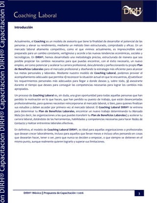 DIRH® México || Propuesta de Capacitación ©2016 3
Coaching Laboral
ónDIRH®CapacitaciónDIRH®CapacitaciónDIRH®CapacitaciónDI
Introducción
Actualmente, el Coaching es un modelo de asesoría que tiene la finalidad de desarrollar el potencial de las
personas y elevar su rendimiento, mediante un método bien estructurado, comprobado y eficaz. En un
mercado laboral altamente competitivo, como el que vivimos actualmente, es imprescindible estar
preparado para un cambio constante, vertiginoso y acorde a las nuevas tendencias económicas, sociales y
tecnológicas. En DIRH®, hemos desarrollado una metodología precisa, estructurada de manera que sea
posible propiciar los cambios necesarios para que puedas encontrar, con el éxito necesario, un nuevo
empleo, así como potenciar y acelerar tu carrera profesional, descubriendo y perfeccionando tu propio Plan
de Beneficios Laborales para el mercado profesional y diseñando la estrategia más eficiente para alcanzar
tus metas personales y laborales. Mediante nuestro modelo de Coaching Laboral, podemos proveer el
acompañamiento adecuado que permita: 1) reconocer la situación actual en que te encuentras, 2) satisfacer
los requerimientos personales más adecuados para llegar a donde deseas y, sobre todo, 3) asesorarte
durante el tiempo que desees para conseguir las competencias necesarias para lograr los cambios más
apropiados.
Un proceso de Coaching Laboral es, sin duda, una gran oportunidad para todas aquellas personas que han
perdido la motivación en lo que hacen, que han perdido su puesto de trabajo, que están desencantadas
profesionalmente, para quienes necesitan reincorporarse al mercado laboral, o bien, para quienes finalizan
sus estudios y deben acceder por primera vez al mercado laboral. El Coaching Laboral DIRH® te entrena
para determinar tu Plan de Beneficios Laborales, encontrar un nuevo trabajo determinando tu Mercado
Meta (es decir, las organizaciones a las que puedes transferir tu Plan de Beneficios Laborales) y acelerar tu
carrera laboral, dotándote de las herramientas, habilidades y competencias necesarias para hacer Redes de
Contacto y realizar entrevistas laborales efectivas.
En definitiva, el modelo de Coaching Laboral DIRH®, es ideal para aquellas organizaciones o profesionales
que desean crecer laboralmente, incluso para aquellos que llevan meses e incluso años pensando en cosas
que desearían hacer, tener o ser, pero que nunca se deciden a empezar, o que siempre se detienen en el
mismo punto, aunque realmente quieren lograrlo y superar sus limitaciones.
 