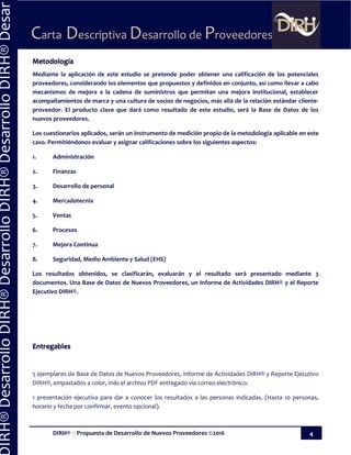 DIRH® || Propuesta de Desarrollo de Nuevos Proveedores ©2016 4
Carta Descriptiva Desarrollo de Proveedores
IRH®DesarrolloDIRH®DesarrolloDIRH®DesarrolloDIRH®Desar
Metodología
Mediante la aplicación de este estudio se pretende poder obtener una calificación de los potenciales
proveedores, considerando los elementos que propuestos y definidos en conjunto, así como llevar a cabo
mecanismos de mejora a la cadena de suministros que permitan una mejora institucional, establecer
acompañamientos de marca y una cultura de socios de negocios, más allá de la relación estándar cliente-
proveedor. El producto clave que dará como resultado de este estudio, será la Base de Datos de los
nuevos proveedores.
Los cuestionarios aplicados, serán un instrumento de medición propio de la metodología aplicable en este
caso. Permitiéndonos evaluar y asignar calificaciones sobre los siguientes aspectos:
1. Administración
2. Finanzas
3. Desarrollo de personal
4. Mercadotecnia
5. Ventas
6. Procesos
7. Mejora Continua
8. Seguridad, Medio Ambiente y Salud (EHS)
Los resultados obtenidos, se clasificarán, evaluarán y el resultado será presentado mediante 3
documentos. Una Base de Datos de Nuevos Proveedores, un Informe de Actividades DIRH® y el Reporte
Ejecutivo DIRH®.
Entregables
5 ejemplares de Base de Datos de Nuevos Proveedores, Informe de Actividades DIRH® y Reporte Ejecutivo
DIRH®, empastados a color, más el archivo PDF entregado vía correo electrónico.
1 presentación ejecutiva para dar a conocer los resultados a las personas indicadas. (Hasta 10 personas,
horario y fecha por confirmar, evento opcional).
 