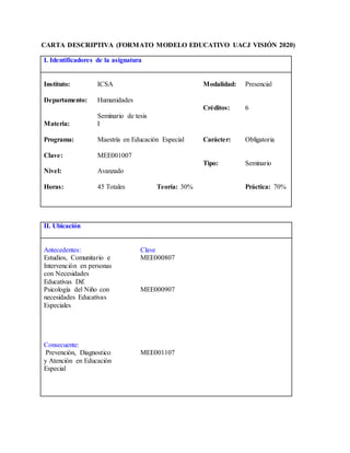 CARTA DESCRIPTIVA (FORMATO MODELO EDUCATIVO UACJ VISIÓN 2020)
I. Identificadores de la asignatura
Instituto: ICSA Modalidad: Presencial
Departamento: Humanidades
Créditos: 6
Materia:
Seminario de tesis
I
Programa: Maestría en Educación Especial Carácter: Obligatoria
Clave: MEE001007
Tipo: Seminario
Nivel: Avanzado
Horas: 45 Totales Teoría: 30% Práctica: 70%
II. Ubicación
Antecedentes: Clave
Estudios, Comunitario e
Intervención en personas
con Necesidades
Educativas Dif.
MEE000807
Psicología del Niño con
necesidades Educativas
Especiales
MEE000907
Consecuente:
Prevención, Diagnostico
y Atención en Educación
Especial
MEE001107
 