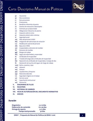 DIRH® || Propuesta de Manual de Políticas de RRHH ©2016 2
Carta Descriptiva Manual de Políticas
IRH®DesarrolloDIRH®DesarrolloDIRH®DesarrolloDIRH®Desar
p) Vacaciones
q) Días económicos
r) Remuneraciones
s) Prestaciones
t) Beneficios inherentes al puesto
u) Sistema de evaluación al desempeño
v) Estímulos por productividad
w) Obligaciones tributarias de salarios
x) Impuesto sobre la renta
y) Impuesto estatal sobre nóminas
z) Seguridad social
aa) Altas del personal al IMSS
bb) Integración del salario base de cotización
cc) Modificación salarial del personal
dd) Baja ante el IMSS
ee) Incapacidades y dictamen de invalidez
ff) Dictamen de invalidez
gg) Riesgos de trabajo
hh) Seguro de enfermedad y maternidad
ii) Certificados de incapacidad
jj) Traslado del asegurado certificados de incapacidad
kk) Reposición de certificados de incapacidad y traslape de días
ll) Declaración de la prima del seguro de riesgo de trabajo
mm) Retiro, cesantía y vejez
nn) Infonavit
oo) Fonacot
pp) Liquidaciones y finiquitos
qq) Relaciones laborales
rr) Seguridad e higiene en el trabajo
ss) Servicio social
tt) Capacitación institucional
uu) Honorarios
V. DIAGRAMAS DE FLUJO
VI. REGISTROS
VII. HISTORIAL DE CAMBIOS
VIII. HOJA DE AUTORIZACIÓN DEL DOCUMENTO NORMATIVO
IX. ANEXOS
Duración
Diagnóstico 5 a 10 días
Elaboración de contenido 10 a 30 días
Entrega de reporte 3 a 5 días
Tiempo total promedio 30 días
 