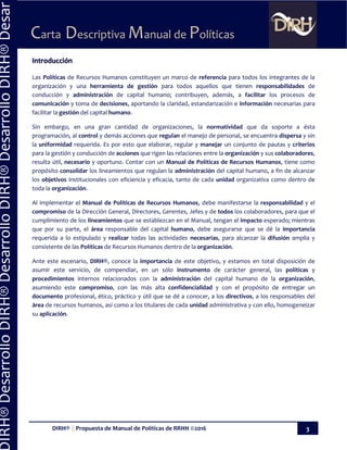DIRH® || Propuesta de Manual de Políticas de RRHH ©2016 3
Carta Descriptiva Manual de Políticas
IRH®DesarrolloDIRH®DesarrolloDIRH®DesarrolloDIRH®Desar
Introducción
Las Políticas de Recursos Humanos constituyen un marco de referencia para todos los integrantes de la
organización y una herramienta de gestión para todos aquellos que tienen responsabilidades de
conducción y administración de capital humano; contribuyen, además, a facilitar los procesos de
comunicación y toma de decisiones, aportando la claridad, estandarización e información necesarias para
facilitar la gestión del capital humano.
Sin embargo, en una gran cantidad de organizaciones, la normatividad que da soporte a ésta
programación, al control y demás acciones que regulan el manejo de personal, se encuentra dispersa y sin
la uniformidad requerida. Es por esto que elaborar, regular y manejar un conjunto de pautas y criterios
para la gestión y conducción de acciones que rigen las relaciones entre la organización y sus colaboradores,
resulta útil, necesario y oportuno. Contar con un Manual de Políticas de Recursos Humanos, tiene como
propósito consolidar los lineamientos que regulan la administración del capital humano, a fin de alcanzar
los objetivos institucionales con eficiencia y eficacia, tanto de cada unidad organizativa como dentro de
toda la organización.
Al implementar el Manual de Políticas de Recursos Humanos, debe manifestarse la responsabilidad y el
compromiso de la Dirección General, Directores, Gerentes, Jefes y de todos los colaboradores, para que el
cumplimiento de los lineamientos que se establezcan en el Manual, tengan el impacto esperado; mientras
que por su parte, el área responsable del capital humano, debe asegurarse que se dé la importancia
requerida a lo estipulado y realizar todas las actividades necesarias, para alcanzar la difusión amplia y
consistente de las Políticas de Recursos Humanos dentro de la organización.
Ante este escenario, DIRH®, conoce la importancia de este objetivo, y estamos en total disposición de
asumir este servicio, de compendiar, en un sólo instrumento de carácter general, las políticas y
procedimientos internos relacionados con la administración del capital humano de la organización,
asumiendo este compromiso, con las más alta confidencialidad y con el propósito de entregar un
documento profesional, ético, práctico y útil que se dé a conocer, a los directivos, a los responsables del
área de recursos humanos, así como a los titulares de cada unidad administrativa y con ello, homogeneizar
su aplicación.
 