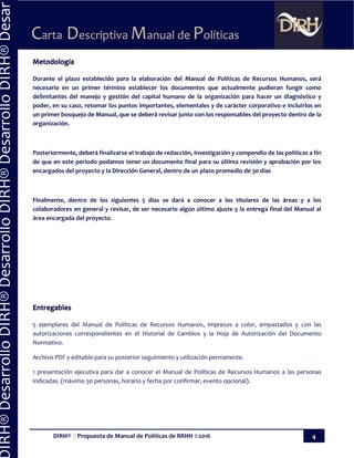 DIRH® || Propuesta de Manual de Políticas de RRHH ©2016 4
Carta Descriptiva Manual de Políticas
IRH®DesarrolloDIRH®DesarrolloDIRH®DesarrolloDIRH®Desar
Metodología
Durante el plazo establecido para la elaboración del Manual de Políticas de Recursos Humanos, será
necesario en un primer término establecer los documentos que actualmente pudieran fungir como
delimitantes del manejo y gestión del capital humano de la organización para hacer un diagnóstico y
poder, en su caso, retomar los puntos importantes, elementales y de carácter corporativo e incluirlos en
un primer bosquejo de Manual, que se deberá revisar junto con los responsables del proyecto dentro de la
organización.
Posteriormente, deberá finalizarse el trabajo de redacción, investigación y compendio de las políticas a fin
de que en este periodo podamos tener un documento final para su última revisión y aprobación por los
encargados del proyecto y la Dirección General, dentro de un plazo promedio de 30 días
Finalmente, dentro de los siguientes 5 días se dará a conocer a los titulares de las áreas y a los
colaboradores en general y revisar, de ser necesario algún último ajuste y la entrega final del Manual al
área encargada del proyecto.
Entregables
5 ejemplares del Manual de Políticas de Recursos Humanos, impresos a color, empastados y con las
autorizaciones correspondientes en el Historial de Cambios y la Hoja de Autorización del Documento
Normativo.
Archivo PDF y editable para su posterior seguimiento y utilización permanente.
1 presentación ejecutiva para dar a conocer el Manual de Políticas de Recursos Humanos a las personas
indicadas. (máximo 30 personas, horario y fecha por confirmar, evento opcional).
 