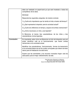 debe ser realizado en papel bond ya que será mostrado a todos los
compañeros de la clase.
Individual:
Responde las siguientes preguntas de manera correcta:
1) ¿Cuál es la importancia que ha tenido el mito a través del tiempo?
2) ¿Qué representa la leyenda para la sociedad actual?
3) ¿Cuál es la diferencia en tiempo y espacio de ambas narraciones?
4) ¿Cómo reconoces un mito y una leyenda?
5) Menciona al menos tres características de los mitos y tres
características de las leyendas.
Conclusión: Es importante saber cómo se diferencian el mito de la leyenda para así
poder identificar cuál es el funcionamiento que tienen ambas
narraciones en la sociedad actual.
Identificar las características, funcionamiento, formas de transmisión
en la sociedad deben de ser los puntos principales que deben de tener
claros para la finalización de este tema.
Espero que las actividades y los recursos revisados hayan sido los
adecuados para el mejor entendimiento de este.
Carta Descriptiva: Planeando mi Webquest
Mtra. Norma Angélica Morales González
Nuevas Tecnologías Educativas. FES Acatlán. UNAM
 