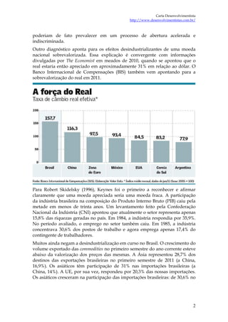 Carta Desenvolvimentista
                                               http://www.desenvolvimentistas.com.br/



poderiam de fato prevalecer em um processo de abertura acelerada e
indiscriminada.
Outro diagnóstico aponta para os efeitos desindustrializantes de uma moeda
nacional sobrevalorizada. Essa explicação é convergente com informações
divulgadas por The Economist em meados de 2010, quando se apontou que o
real estaria então apreciado em aproximadamente 31% em relação ao dólar. O
Banco Internacional de Compensações (BIS) também vem apontando para a
sobrevalorização do real em 2011.




Para Robert Skidelsky (1996), Keynes foi o primeiro a reconhecer e afirmar
claramente que uma moeda apreciada seria uma moeda fraca. A participação
da indústria brasileira na composição do Produto Interno Bruto (PIB) caiu pela
metade em menos de trinta anos. Um levantamento feito pela Confederação
Nacional da Indústria (CNI) apontou que atualmente o setor representa apenas
15,8% das riquezas geradas no país. Em 1984, a indústria respondia por 35,9%.
No período avaliado, o emprego no setor também caiu. Em 1985, a indústria
concentrava 30,6% dos postos de trabalho e agora emprega apenas 17,4% do
contingente de trabalhadores.
Muitos ainda negam a desindustrialização em curso no Brasil. O crescimento do
volume exportado das commodities no primeiro semestre do ano corrente esteve
abaixo da valorização dos preços das mesmas. A Ásia representou 28,7% dos
destinos das exportações brasileiras no primeiro semestre de 2011 (a China,
16,9%). Os asiáticos têm participação de 31% nas importações brasileiras (a
China, 14%). A UE, por sua vez, respondeu por 20,3% das nossas importações.
Os asiáticos cresceram na participação das importações brasileiras: de 30,6% no




                                                                                   2
 