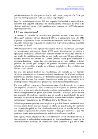 Carta Desenvolvimentista
                                               http://www.desenvolvimentistas.com.br/



primeiro semestre de 2010 para o valor já citado neste parágrafo. Os EUA, por
sua vez, participaram com 15,1% das nossas importações.
Bens de capital representaram 21% das importações brasileiras neste primeiro
semestre. Sob alguma influência das multinacionais instaladas no País e do
câmbio, matérias-primas e intermediários responderam por 45,5% das nossas
importações no ano.
I. 2. O que podemos fazer?
"A questão do controle de capitais é um problema técnico, e não uma visão
ideológica", afirmou Olivier Blanchard (2011), o economista-chefe do FMI.
Algumas perguntas se fazem necessárias no momento histórico brasileiro. De
imediato, por que não se pensar em um imposto regressivo geral para a entrada
de capitais no Brasil?
O BC brasileiro teria como aplicar eficazmente o IOF ao caracterizar a distinção
no investimento estrangeiro direto (IED) entre investimento produtivo e
aplicações financeiras? Descartamos definitivamente no Brasil algo próximo a
um fundo de estabilização cambial ou um fundo soberano? O que o Governo
Federal, inclusive no âmbito do Confaz, poderia fazer para desindexar a
economia brasileira – tarifas dos concessionários de serviços públicos e títulos
públicos da dívida, por exemplo? O governo brasileiro poderia combater
inflação de commodities a partir de estoques reguladores dos produtos que
afetam a cesta básica?
Por que não pensar também na possibilidade de extinção da Lei Kandir,
incluindo a contrapartida dos estados do fim da cobrança de ICMS sobre alguns
alimentos de primeira necessidade? Estimamos ser essa medida positiva para o
balanço das finanças dos estados. Acreditamos ainda que essa medida teria
efeitos positivos na reversão do processo de desindustrialização brasileira.
Um tema polêmico e que reconhecemos ser merecedor de atenção no presente
diz respeito à discussão da nova distribuição dos royalties do petróleo. Somos
favoráveis a uma nova distribuição dos royalties mais equitativa e que ela seja
vinculada legalmente aos gastos portadores de futuro – educação, saúde e P&D,
por exemplo. Defendemos também que se estude a possibilidade de uma
mudança do indicador da dívida dos estados, aumentando o crédito disponível
nas linhas de financiamento do BNDES, da CEF e do BB para eles.
Sabemos que essas questões são complexas e que dificilmente receberiam uma
resposta única. Essas medidas devem ser objeto de ponderação, do equilíbrio
das preferências políticas, dos cálculos das restrições e de simulação da parte
dos órgãos de pesquisa do Governo Federal - o Ipea, por exemplo. O que não
podemos fazer é assistir passivamente a desindustrialização brasileira.
Para alguns, pouco importa que 80% dos brasileiros vivam em áreas urbanas e
que, portanto, a industrialização não possa ser abandonada como estratégia de
desenvolvimento nacional. O interessante desse contexto é que até o FMI,




                                                                                   3
 