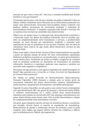 Carta Desenvolvimentista
                                                http://www.desenvolvimentistas.com.br/



mercado do que vencer contra ele”. Será esse o caminho escolhido pelo Estado
brasileiro e seus governantes?
O noticiário aponta para o fato de que a temática da política industrial voltou ao
debate. Políticas industriais nunca deixaram de ser efetivamente praticadas nos
países mais desenvolvidos. Economias bem-sucedidas sempre contaram com
políticas públicas promotoras do crescimento mediante a aceleração de
transformações estruturais. A simplória separação entre Estado e mercado não
se sustenta como um fato nas sociedades mais desenvolvidas.
Observa-se, em muitos casos, a cooperação pelo desenvolvimento econômico e
o bem-estar social. Em defesa das políticas industriais, deve-se ressaltar que,
além da complementaridade entre manufaturas e serviços, a produtividade
costuma ser mais elevada nas manufaturas, tendendo a aumentar mais
rapidamente do que na agricultura ou nos serviços. Portanto, sem um setor de
manufatura forte, trata-se de algo muito difícil desenvolver serviços de alta
produtividade.
Países como Japão, Coreia do Sul, Taiwan e China compreenderam essa questão
a partir da segunda metade do século XX. Suas extraordinárias capacidades
dinâmicas produtivas assentam-se, em grande parte, no apoio governamental a
novos setores-chave. Facilidades de acesso ao crédito e exigências de conteúdo
local na produção resultaram no nascimento de fornecedoras de produtos
sofisticados. Incentivos à exportação ajudaram suas empresas a penetrar em
mercados mais exigentes e competitivos.
Precisamos de algo próximo a uma agência reguladora do capital estrangeiro no
Brasil? Algo parecido com o Committee on Foreign Investment do Departamento
do Tesouro norte-americano?
Em relação ao caráter truncado do desenvolvimento latino-americano,
Fernando Fajnzylber (1983) chamaria a atenção para os setores pivôs do
crescimento industrial dos países desenvolvidos: química; eletroeletrônica;
metal-mecânica; equipamentos de transportes e atividades aeroespaciais.
Segundo levantou Fajnzylber, no pós-guerra esses setores foram contemplados
com aproximadamente 90% dos gastos de pesquisa e desenvolvimento (P&D).
A indústria metal-mecânica foi o núcleo central desse desenvolvimento
industrial, pois podiam ser encontrados 40% dos empregos manufatureiros nos
países desenvolvidos nesse mesmo setor. Não se podia desconsiderar a relação
de complementaridade entre manufaturas e serviços.
Em geral, quem desejasse exportar serviços de assistência técnica e consultoria,
por exemplo, deveria buscar se associar às exportações de manufaturas.
Deslocamentos de plantas e sofisticados serviços de produção, como se pode
imaginar, para regiões que pagam salários menores são complexos e difíceis
para as indústrias pivôs. Difíceis, não impossíveis.




                                                                                    5
 