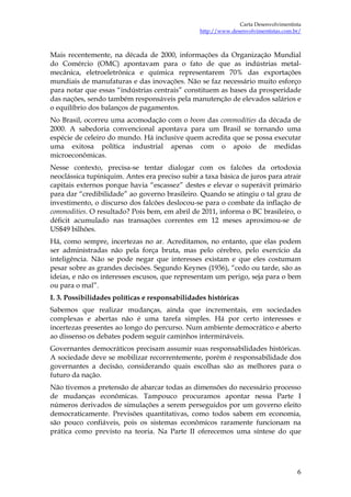 Carta Desenvolvimentista
                                                http://www.desenvolvimentistas.com.br/



Mais recentemente, na década de 2000, informações da Organização Mundial
do Comércio (OMC) apontavam para o fato de que as indústrias metal-
mecânica, eletroeletrônica e química representarem 70% das exportações
mundiais de manufaturas e das inovações. Não se faz necessário muito esforço
para notar que essas “indústrias centrais” constituem as bases da prosperidade
das nações, sendo também responsáveis pela manutenção de elevados salários e
o equilíbrio dos balanços de pagamentos.
No Brasil, ocorreu uma acomodação com o boom das commodities da década de
2000. A sabedoria convencional apontava para um Brasil se tornando uma
espécie de celeiro do mundo. Há inclusive quem acredita que se possa executar
uma exitosa política industrial apenas com o apoio de medidas
microeconômicas.
Nesse contexto, precisa-se tentar dialogar com os falcões da ortodoxia
neoclássica tupiniquim. Antes era preciso subir a taxa básica de juros para atrair
capitais externos porque havia “escassez” destes e elevar o superávit primário
para dar “credibilidade” ao governo brasileiro. Quando se atingiu o tal grau de
investimento, o discurso dos falcões deslocou-se para o combate da inflação de
commodities. O resultado? Pois bem, em abril de 2011, informa o BC brasileiro, o
déficit acumulado nas transações correntes em 12 meses aproximou-se de
US$49 bilhões.
Há, como sempre, incertezas no ar. Acreditamos, no entanto, que elas podem
ser administradas não pela força bruta, mas pelo cérebro, pelo exercício da
inteligência. Não se pode negar que interesses existam e que eles costumam
pesar sobre as grandes decisões. Segundo Keynes (1936), “cedo ou tarde, são as
ideias, e não os interesses escusos, que representam um perigo, seja para o bem
ou para o mal”.
I. 3. Possibilidades políticas e responsabilidades históricas
Sabemos que realizar mudanças, ainda que incrementais, em sociedades
complexas e abertas não é uma tarefa simples. Há por certo interesses e
incertezas presentes ao longo do percurso. Num ambiente democrático e aberto
ao dissenso os debates podem seguir caminhos intermináveis.
Governantes democráticos precisam assumir suas responsabilidades históricas.
A sociedade deve se mobilizar recorrentemente, porém é responsabilidade dos
governantes a decisão, considerando quais escolhas são as melhores para o
futuro da nação.
Não tivemos a pretensão de abarcar todas as dimensões do necessário processo
de mudanças econômicas. Tampouco procuramos apontar nessa Parte I
números derivados de simulações a serem perseguidos por um governo eleito
democraticamente. Previsões quantitativas, como todos sabem em economia,
são pouco confiáveis, pois os sistemas econômicos raramente funcionam na
prática como previsto na teoria. Na Parte II oferecemos uma síntese do que




                                                                                    6
 