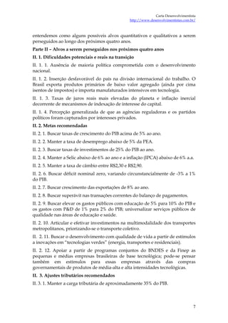 Carta Desenvolvimentista
                                                 http://www.desenvolvimentistas.com.br/



entendemos como alguns possíveis alvos quantitativos e qualitativos a serem
perseguidos ao longo dos próximos quatro anos.
Parte II – Alvos a serem perseguidos nos próximos quatro anos
II. 1. Dificuldades potenciais e reais na transição
II. 1. 1. Ausência de maioria política comprometida com o desenvolvimento
nacional.
II. 1. 2. Inserção desfavorável do país na divisão internacional do trabalho. O
Brasil exporta produtos primários de baixo valor agregado (ainda por cima
isentos de impostos) e importa manufaturados intensivos em tecnologia.
II. 1. 3. Taxas de juros reais mais elevadas do planeta e inflação inercial
decorrente de mecanismos de indexação de interesse do capital.
II. 1. 4. Percepção generalizada de que as agências reguladoras e os partidos
políticos foram capturados por interesses privados.
II. 2. Metas recomendadas
II. 2. 1. Buscar taxas de crescimento do PIB acima de 5% ao ano.
II. 2. 2. Manter a taxa de desemprego abaixo de 5% da PEA.
II. 2. 3. Buscar taxas de investimentos de 25% do PIB ao ano.
II. 2. 4. Manter a Selic abaixo de 6% ao ano e a inflação (IPCA) abaixo de 6% a.a.
II. 2. 5. Manter a taxa de câmbio entre R$2,30 e R$2,90.
II. 2. 6. Buscar déficit nominal zero, variando circunstancialmente de -3% a 1%
do PIB.
II. 2. 7. Buscar crescimento das exportações de 8% ao ano.
II. 2. 8. Buscar superávit nas transações correntes do balanço de pagamentos.
II. 2. 9. Buscar elevar os gastos públicos com educação de 5% para 10% do PIB e
os gastos com P&D de 1% para 2% do PIB; universalizar serviços públicos de
qualidade nas áreas de educação e saúde.
II. 2. 10. Articular e efetivar investimentos na multimodalidade dos transportes
metropolitanos, priorizando-se o transporte coletivo.
II. 2. 11. Buscar o desenvolvimento com qualidade de vida a partir de estímulos
a inovações em “tecnologias verdes” (energia, transportes e residenciais).
II. 2. 12. Apoiar a partir de programas conjuntos do BNDES e da Finep as
pequenas e médias empresas brasileiras de base tecnológica; pode-se pensar
também em estímulos para essas empresas através das compras
governamentais de produtos de média-alta e alta intensidades tecnológicas.
II. 3. Ajustes tributários recomendados
II. 3. 1. Manter a carga tributária de aproximadamente 35% do PIB.




                                                                                     7
 