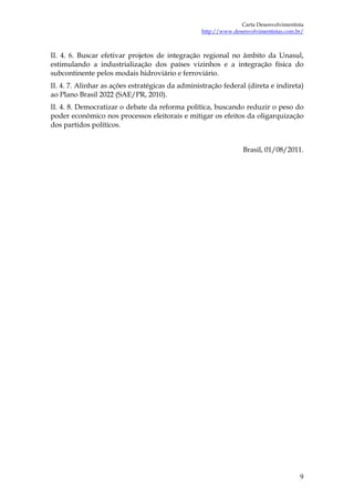 Carta Desenvolvimentista
                                                  http://www.desenvolvimentistas.com.br/



II. 4. 6. Buscar efetivar projetos de integração regional no âmbito da Unasul,
estimulando a industrialização dos países vizinhos e a integração física do
subcontinente pelos modais hidroviário e ferroviário.
II. 4. 7. Alinhar as ações estratégicas da administração federal (direta e indireta)
ao Plano Brasil 2022 (SAE/PR, 2010).
II. 4. 8. Democratizar o debate da reforma política, buscando reduzir o peso do
poder econômico nos processos eleitorais e mitigar os efeitos da oligarquização
dos partidos políticos.


                                                                 Brasil, 01/08/2011.




                                                                                      9
 