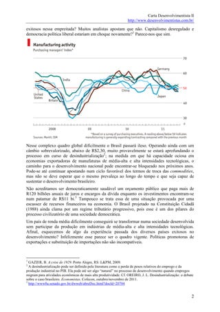 Carta Desenvolvimentista II
                                                                  http://www.desenvolvimentistas.com.br/

exitosos nessa empreitada? Muitos analistas apostam que não. Capitalismo desregulado e
democracia política liberal estariam em choque novamente?1 Parece-nos que sim.




Nesse complexo quadro global dificilmente o Brasil passará ileso. Operando ainda com um
câmbio sobrevalorizado, abaixo de R$2,30, muito provavelmente se estará aprofundando o
processo em curso de desindustrialização2; na medida em que há capacidade ociosa em
economias exportadoras de manufaturas de média-alta e alta intensidades tecnológicas, o
caminho para o desenvolvimento nacional pode encontrar-se bloqueado nos próximos anos.
Pode-se até continuar apostando num ciclo favorável dos termos de troca das commodities,
mas não se deve esperar que o mesmo prevaleça ao longo do tempo e que seja capaz de
sustentar o desenvolvimento brasileiro.
Não acreditamos ser democraticamente saudável um orçamento público que paga mais de
R120 bilhões anuais de juros e encargos da dívida enquanto os investimentos encontram-se
num patamar de R$11 bi.3 Tampouco se trata essa de uma situação provocada por uma
escassez de recursos financeiros na economia. O Brasil projetado na Constituição Cidadã
(1988) ainda clama por um regime tributário progressivo, pois esse é um dos pilares do
processo civilizatório de uma sociedade democrática.
Um país de renda média dificilmente conseguirá se transformar numa sociedade desenvolvida
sem participar da produção em indústrias de média-alta e alta intensidades tecnológicas.
Afinal, esquecemos de algo da experiência passada dos diversos países exitosos no
desenvolvimento? Infelizmente esse parece ser o quadro vigente. Políticas promotoras de
exportações e substituição de importações não são incompatíveis.



1
  GAZIER, B. A crise de 1929. Porto Alegre, RS: L&PM, 2009.
2
  A desindustrialização pode ser definida pela literatura como a perda de pesos relativos do emprego e da
produção industrial no PIB. Ela pode até ser algo “natural” no processo de desenvolvimento quando empregos
migram para atividades econômicas de mais alta produtividade. Cf. OREIRO, J. L. Desindustrialização: o debate
sobre o caso brasileiro. Economistas. Cofecon, outubro/novembro de 2011.
3
  http://www8a.senado.gov.br/dwweb/abreDoc.html?docId=20704


                                                                                                           2
 