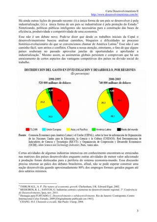 Carta Desenvolvimentista II
                                                                http://www.desenvolvimentistas.com.br/

Há ainda outras lições do passado recente: (i) a única forma de um país se desenvolver é pela
industrialização; (ii) a única forma de um país se industrializar é pela proteção do Estado.4
Sintetizando, políticas públicas inteligentes são necessárias para a construção das bases de
eficiência, produtividade e competitividade de uma economia.5
Esse não é um debate novo. Pode-se dizer que desde os trabalhos iniciais da Cepal o
desenvolvimentismo buscou analisar caminhos, bloqueios e dificuldades ao processo
histórico-evolucionário do que se convencionou chamar de América Latina.6 Esse não é um
caminho fácil, sem atritos e conflitos. Chama a nossa atenção, entretanto, o fato de que alguns
países souberam no passado aproveitar janelas de oportunidades e aprofundar a
industrialização.7 Mesmo assim, as assimetrias globais persistem e comprovam que há um
enraizamento de certos aspectos das vantagens competitivas dos países na divisão social do
trabalho.




Certas atividades de algumas indústrias intensivas em conhecimento encontram-se enraizadas
nas matrizes dos países desenvolvidos enquanto outras atividades de menor valor adicionado
à produção foram deslocadas para a periferia do sistema economia-mundo. Essa discussão
precisa retornar ao palco dos debates brasileiros, afinal, não se pode esperar construir uma
nação desenvolvida quando aproximadamente 80% dos empregos formais gerados pagam até
dois salários mínimos.



4
  THIRLWALL, A. P. The nature of econnomic growth. Cheltenham, UK: Edward Elgar, 2002.
5
  MEDEIROS, R. L.; SANTOS, G. Indústrias centrais e pioneiras no desenvolvimento regional. 2ª. Conferência
do Desenvolvimento, Ipea, nov. 2011.
6
  Destaque para FURTADO, C. Desenvolvimento e subdesenvolvimento. Rio de Janeiro: Contraponto; Centro
Internacional Celso Furtado, 2009 [Originalmente publicado em 1961].
7
  CHANG. H-J. Chutando a escada. São Paulo: Unesp, 2004.


                                                                                                         3
 