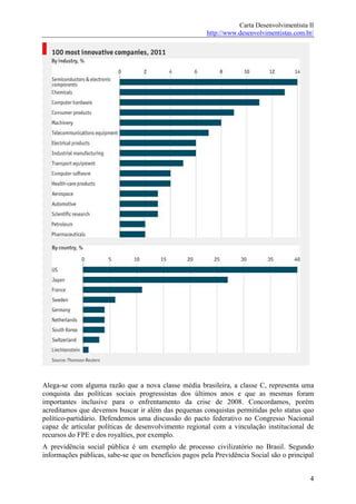 Carta Desenvolvimentista II
                                                        http://www.desenvolvimentistas.com.br/




Alega-se com alguma razão que a nova classe média brasileira, a classe C, representa uma
conquista das políticas sociais progressistas dos últimos anos e que as mesmas foram
importantes inclusive para o enfrentamento da crise de 2008. Concordamos, porém
acreditamos que devemos buscar ir além das pequenas conquistas permitidas pelo status quo
político-partidário. Defendemos uma discussão do pacto federativo no Congresso Nacional
capaz de articular políticas de desenvolvimento regional com a vinculação institucional de
recursos do FPE e dos royalties, por exemplo.
A previdência social pública é um exemplo de processo civilizatório no Brasil. Segundo
informações públicas, sabe-se que os benefícios pagos pela Previdência Social são o principal


                                                                                            4
 