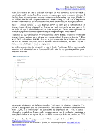 Carta Desenvolvimentista II
                                                                http://www.desenvolvimentistas.com.br/

motor da economia em sete de cada dez municípios do País, superando inclusive o FPM. A
previdência social pública brasileira encontra-se seguramente entre os maiores sistemas de
distribuição de renda do mundo. Segundo essas mesmas informações, estaríamos lidando com
um multiplicador da renda de aproximadamente três (k = 1/pmp; ∆Y = k x ∆C).8 O problema
encontra-se na dúvida de que esse multiplicador possa ser atendido por produção doméstica.
Desde o seminal trabalho de Raúl Prebisch (1949) se sabe que a sustentabilidade do
desenvolvimento de um país periférico depende da elasticidade-renda por suas exportações
ser maior do que a elasticidade-renda de suas importações. Evitar constrangimentos no
balanço de pagamentos ainda é algo muito importante para um país como o Brasil.
Sugerimos que o governo federal, preferencialmente a partir do Ipea, organize o debate sobre
desenvolvimento regional sob a ótica de um projeto nacional de desenvolvimento. O Plano
Brasil 2022, elaborado na SAE/PR, deve ser o grande norteador dos trabalhos. Acreditamos
ser esse o caminho adequado para se retomar institucionalmente, de forma efetiva, o
planejamento estratégico de médio e longo prazo.
As tendências presentes não são positivas para o Brasil. Persistentes déficits nas transações
correntes, real sobrevalorizado e desindustrialização não são perspectivas positivas para a
economia brasileira.9




Informações disponíveis no informativo sobre Coeficientes de abertura comercial (CNI,
jul./set. 2011) apontam para um crescimento do coeficiente de penetração das importações,
atuais 21,5%, e a estabilização do coeficiente de exportação em 17,9%. Segundo o
informativo, o coeficiente de exportação, que corresponde à participação das exportações na
produção da indústria, era apenas 10,0% em 1996 e aumentou de forma contínua até 2006,
8
  Congresso em Foco. Previdência puxa economia de 70% dos municípios. 29 de nov. de 2011.
<http://congressoemfoco.uol.com.br>
9
  Dados disponíveis on-line do FMI e da CNI apontam para um quadro preocupante. http://www.imf.org;
http://www.cni.org.br


                                                                                                      5
 