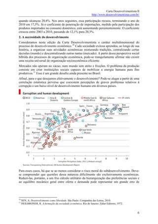 Carta Desenvolvimentista II
                                                                 http://www.desenvolvimentistas.com.br/

quando alcançou 20,4%. Nos anos seguintes, essa participação recuou, terminando o ano de
2010 em 17,5%. Já o coeficiente de penetração de importações, medido pela participação dos
produtos importados no consumo doméstico, está aumentando persistentemente. O coeficiente
cresceu entre 2003 a 2010, passando de 12,1% para 20,3%.
2. A necessidade do desenvolvimento
Consideramos nesta edição da Carta Desenvolvimentista o caráter multidimensional do
processo de desenvolvimento econômico.10 Cada sociedade exitosa aprendeu, ao longo de sua
história, a organizar suas atividades econômicas misturando tradições, centralizando certas
decisões (mando) e descentralizando outras tantas (mercado). A partir dessa perspectiva social
híbrida dos processos de organização econômica, pode-se tranquilamente afirmar não existir
uma receita universal de organização socioeconômica eficiente.
Mercados não operam no vácuo, num mundo sem atrito e fricções. O problema da produção
consiste em criar instituições sociais capazes de mobilizar a energia humana para fins
produtivos.11 Esse é um grande desafio ainda presente no Brasil.
Afinal, para o que desejamos efetivamente o desenvolvimento? Pode-se alegar a partir de uma
correlação estatística perversa que coexistem percepções de graves problemas relativos à
corrupção e um baixo nível de desenvolvimento humano em diversos países.




Para esses casos, há que se ao menos considerar o risco moral do subdesenvolvimento. Deve-
se compreender que questões dessa natureza dificilmente são exclusivamente econômicas.
Reduzi-las, portanto, a um frio cálculo utilitário da hierarquização das preferências sociais e
ao equilibro mecânico geral entre oferta e demanda pode representar um grande erro de




10
     SEN, A. Desenvolvimento como liberdade. São Paulo: Companhia das Letras, 2010.
11
     HEILBRONER, R. A formação da sociedade econômica. Rio de Janeiro: Zahar Editores, 1972.


                                                                                                     6
 