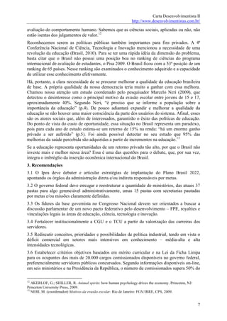 Carta Desenvolvimentista II
                                                              http://www.desenvolvimentistas.com.br/

avaliação do comportamento humano. Sabemos que as ciências sociais, aplicadas ou não, não
estão isentas dos julgamentos de valor.12
Reconhecemos serem as políticas públicas também importantes para fins privados. A 4ª
Conferência Nacional de Ciência, Tecnologia e Inovação mencionou a necessidade de uma
revolução da educação (Brasil, 2010). Para se ter uma rápida idéia da dimensão do problema,
basta citar que o Brasil não possui uma posição boa no ranking de ciências do programa
internacional de avaliação de estudantes, o Pisa 2009. O Brasil ficou com a 53ª posição de um
ranking de 65 países. Nesse ranking são examinados o conhecimento adquirido e a capacidade
de utilizar esse conhecimento efetivamente.
Há, portanto, a clara necessidade de se procurar melhorar a qualidade da educação brasileira
de base. A própria qualidade da nossa democracia teria muito a ganhar com essa melhora.
Chamou nossa atenção um estudo coordenado pelo pesquisador Marcelo Neri (2009), que
detectou o desinteresse como o principal motivo da evasão escolar entre jovens de 15 e 17,
aproximadamente 40%. Segundo Neri, “é preciso que se informe a população sobre a
importância da educação” (p.4). De pouco adiantará expandir e melhorar a qualidade da
educação se não houver uma maior consciência da parte dos usuários do sistema. Afinal, esses
são os atores sociais que, além de interessados, garantirão o êxito das políticas de educação.
Do ponto de vista do custo de oportunidade, essa situação no Brasil representa um paradoxo,
pois para cada ano de estudo estima-se um retorno de 15% na renda: “há um enorme ganho
privado a ser auferido” (p.5). Foi ainda possível detectar no seu estudo que 95% das
melhorias da saúde percebida são adquiridas a partir de incrementos na educação.13
Se a educação representa oportunidades de um retorno privado tão alto, por que o Brasil não
investe mais e melhor nessa área? Essa é uma das questões para o debate, que, por sua vez,
integra o imbróglio da inserção econômica internacional do Brasil.
3. Recomendações
3.1 O Ipea deve debater e articular estratégias de implantação do Plano Brasil 2022,
apontando os órgãos da administração direta e/ou indireta responsáveis por metas.
3.2 O governo federal deve enxugar e reestruturar a quantidade de ministérios, das atuais 37
pastas para algo gerenciável administrativamente, umas 15 pastas com secretarias pautadas
por metas e/ou missões claramente definidas.
3.3 Os líderes da base governista no Congresso Nacional devem ser orientados a buscar a
discussão parlamentar de um novo pacto federativo pelo desenvolvimento – FPE, royalties e
vinculações legais às áreas de educação, ciência, tecnologia e inovação.
3.4 Fortalecer institucionalmente a CGU e o TCU a partir da valorização das carreiras dos
servidores.
3.5 Rediscutir conceitos, prioridades e possibilidades de política industrial, tendo em vista o
déficit comercial em setores mais intensivos em conhecimento – média-alta e alta
intensidades tecnológicas.
3.6 Estabelecer critérios objetivos baseados em mérito curricular e na Lei da Ficha Limpa
para os ocupantes dos mais de 20.000 cargos comissionados disponíveis no governo federal,
preferencialmente servidores públicos concursados. Segundo informações disponíveis on-line,
em seis ministérios e na Presidência da República, o número de comissionados supera 50% do

12
   AKERLOF, G.; SHILLER, R. Animal spirits: how human psychology drives the economy. Princeton, NJ:
Princeton University Press, 2009.
13
   NERI, M. (coordenador) Motivos da evasão escolar. Rio de Janeiro: FGV/IBRE, CPS, 2009.


                                                                                                      7
 