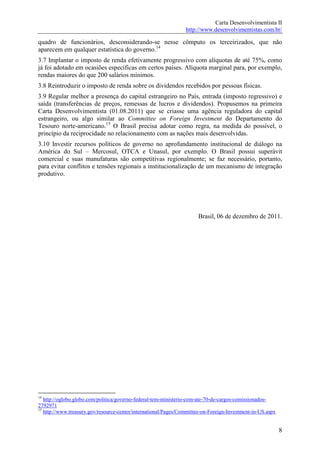 Carta Desenvolvimentista II
                                                                 http://www.desenvolvimentistas.com.br/

quadro de funcionários, desconsiderando-se nesse cômputo os terceirizados, que não
aparecem em qualquer estatística do governo.14
3.7 Implantar o imposto de renda efetivamente progressivo com alíquotas de até 75%, como
já foi adotado em ocasiões específicas em certos países. Alíquota marginal para, por exemplo,
rendas maiores do que 200 salários mínimos.
3.8 Reintroduzir o imposto de renda sobre os dividendos recebidos por pessoas físicas.
3.9 Regular melhor a presença do capital estrangeiro no País, entrada (imposto regressivo) e
saída (transferências de preços, remessas de lucros e dividendos). Propusemos na primeira
Carta Desenvolvimentista (01.08.2011) que se criasse uma agência reguladora do capital
estrangeiro, ou algo similar ao Committee on Foreign Investment do Departamento do
Tesouro norte-americano.15 O Brasil precisa adotar como regra, na medida do possível, o
princípio da reciprocidade no relacionamento com as nações mais desenvolvidas.
3.10 Investir recursos políticos de governo no aprofundamento institucional de diálogo na
América do Sul – Mercosul, OTCA e Unasul, por exemplo. O Brasil possui superávit
comercial e suas manufaturas são competitivas regionalmente; se faz necessário, portanto,
para evitar conflitos e tensões regionais a institucionalização de um mecanismo de integração
produtivo.




                                                                      Brasil, 06 de dezembro de 2011.




14
   http://oglobo.globo.com/politica/governo-federal-tem-ministerio-com-ate-70-de-cargos-comissionados-
2792971
15
   http://www.treasury.gov/resource-center/international/Pages/Committee-on-Foreign-Investment-in-US.aspx


                                                                                                            8
 
