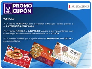 LOGO
VENTAJAS
 Un medio PERFECTO para desarrollar estrategias locales gracias a
su DISTRIBUCIÓN ZONIFICADA.

 Un medio FLEXIBLE y ADAPTABLE gracias a que desarrollamos tanto
su estrategia de comunicación como el diseño de su CUPÓN.
 Un sistema medible que le ayuda a ofrecer BENEFICIOS TANGIBLES a
sus consumidores.

 