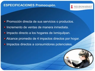 ESPECIFICACIONES Promocupón.

LOGO

Promoción directa de sus servicios o productos.
Incremento de ventas de manera inmediata.

Impacto directo a los hogares de Ixmiquilpan.
Alcance promedio de 4 impactos directos por hogar.
Impactos directos a consumidores potenciales.

 