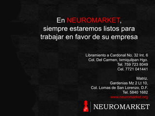En NEUROMARKET,
siempre estaremos listos para
trabajar en favor de su empresa
Libramiento a Cardonal No. 32 Int. 6
Col. Del Carmen, Ixmiquilpan Hgo.
Tel. 759 723 8049
Cel. 7721 041441

Matriz.
Gardenias Mz 2 Lt 10,
Col. Lomas de San Lorenzo, D.F.
Tel. 5840 1682
www.neuromarket.org

 