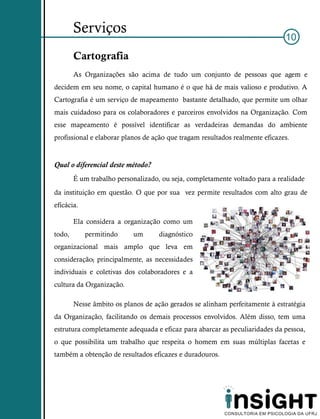 Serviços
                                                                              10
        Cartografia
        As Organizações são acima de tudo um conjunto de pessoas que agem e
decidem em seu nome, o capital humano é o que há de mais valioso e produtivo. A
Cartografia é um serviço de mapeamento bastante detalhado, que permite um olhar
mais cuidadoso para os colaboradores e parceiros envolvidos na Organização. Com
esse mapeamento é possível identificar as verdadeiras demandas do ambiente
profissional e elaborar planos de ação que tragam resultados realmente eficazes.


Qual o diferencial deste método?
        É um trabalho personalizado, ou seja, completamente voltado para a realidade
da instituição em questão. O que por sua vez permite resultados com alto grau de
eficácia.

        Ela considera a organização como um
todo,       permitindo     um       diagnóstico
organizacional mais amplo que leva em
consideração, principalmente, as necessidades
individuais e coletivas dos colaboradores e a
cultura da Organização.

        Nesse âmbito os planos de ação gerados se alinham perfeitamente à estratégia
da Organização, facilitando os demais processos envolvidos. Além disso, tem uma
estrutura completamente adequada e eficaz para abarcar as peculiaridades da pessoa,
o que possibilita um trabalho que respeita o homem em suas múltiplas facetas e
também a obtenção de resultados eficazes e duradouros.
 