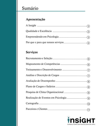 Sumário

 Apresentação
 A Insight                             3

 Qualidade e Excelência                3

 Empreendendo em Psicologia            3

 Por que e para que nossos serviços    4



 Serviços
 Recrutamento e Seleção                6

 Mapeamento de Competências            6

 Treinamento e Desenvolvimento         7

 Análise e Descrição de Cargos         7

 Avaliação de Desempenho               8

 Plano de Cargos e Salários            8

 Pesquisa de Clima Organizacional      9

 Realização de Eventos em Psicologia   9

 Cartografia                           10

 Parceiros e Clientes                  11
 
