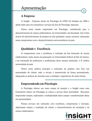 Apresentação
                                                                              3
      A Empresa
      A Insight – Empresa Júnior de Psicologia da UFRJ foi fundada em 2004 e
desde então atua em consultoria e serviços da área de Psicologia Aplicada.

      Temos como missão empreender em Psicologia, contribuindo para o
desenvolvimento de nossos colaboradores, da Universidade e da Sociedade. Isto é feito
através do desenvolvimento de projetos de alta qualidade e preço acessível, reforçando
nosso compromisso com o desenvolvimento socio-econômico do país.



      Qualidade e Excelência
      O compromisso com a excelência é resultado da boa formação de nossos
colaboradores, todos alunos da graduação na Universidade Federal do Rio de Janeiro,
e da orientação de professores e profissionais dessa mesma instituição, a 4ª melhor
universidade do país.

      Temos como política principal a realização de projetos com foco nas
necessidades do cliente, todo o serviço é desenvolvido de forma personalizada,
adequando as práticas do mercado com a realidade e expectativas do nosso cliente.


      Empreendendo em Psicologia
      A Psicologia oferece um vasto campo de atuação e a Insight como uma
Consultoria Júnior em Psicologia se coloca a serviço dessa diversidade. Buscamos
empreender sempre, explorando a multiplicidade desse campo e transformando idéias
em oportunidades.

      Nossos serviços são realizados com excelência, compromisso e inovação,
objetivando sempre a satisfação do cliente, o desenvolvimento da sociedade e de
nossos colaboradores.
 