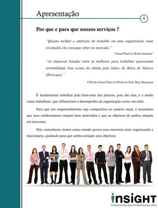 Apresentação
                                                                                 4

      Por que e para que nossos serviços ?

            “Quanto melhor o ambiente de trabalho em uma organização, mais
            resultados ela consegue obter no mercado.”
                                                           “Great Place to Work Institute”

            “As empresas listadas entre as melhores para trabalhar apresentam
            rentabilidade bem acima da obtida pelo índice da Bolsa de Valores
            (Ibovespa).”
                                        CEO do Great Place to Work no País, Ruy Shiozawa



      É fundamental trabalhar pelo bem-estar das pessoas, pois são elas, e o modo
como trabalham, que influenciam o desempenho da organização como um todo.

      Para que um empreendimento seja competitivo no cenário atual, é necessário
que seus colaboradores estejam bem motivados e que os objetivos de ambos estejam
em sincronia.

      Nós, consultores, temos como missão prover essa sincronia entre organização e
funcionário, ajudando para que ambos atinjam seus objetivos.
 