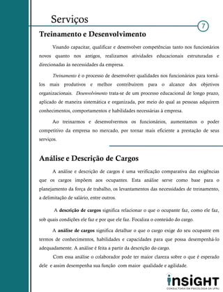 Serviços
                                                                               7
Treinamento e Desenvolvimento
      Visando capacitar, qualificar e desenvolver competências tanto nos funcionários
novos quanto nos antigos, realizamos atividades educacionais estruturadas e
direcionadas às necessidades da empresa.

      Treinamento é o processo de desenvolver qualidades nos funcionários para torná-
los mais produtivos e melhor contribuírem para o alcance dos objetivos
organizacionais. Desenvolvimento trata-se de um processo educacional de longo prazo,
aplicado de maneira sistemática e organizada, por meio do qual as pessoas adquirem
conhecimentos, comportamentos e habilidades necessárias à empresa.

      Ao treinarmos e desenvolvermos os funcionários, aumentamos o poder
competitivo da empresa no mercado, por tornar mais eficiente a prestação de seus
serviços.



Análise e Descrição de Cargos
      A análise e descrição de cargos é uma verificação comparativa das exigências
que os cargos impõem aos ocupantes. Esta análise serve como base para o
planejamento da força de trabalho, os levantamentos das necessidades de treinamento,
a delimitação de salário, entre outros.

       A descrição de cargos significa relacionar o que o ocupante faz, como ele faz,
sob quais condições ele faz e por que ele faz. Focaliza o conteúdo do cargo.

      A análise de cargos significa detalhar o que o cargo exige do seu ocupante em
termos de conhecimentos, habilidades e capacidades para que possa desempenhá-lo
adequadamente. A análise é feita a partir da descrição do cargo.
       Com essa análise o colaborador pode ter maior clareza sobre o que é esperado
dele e assim desempenha sua função com maior qualidade e agilidade.
 