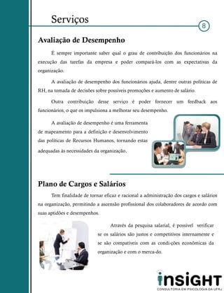 Serviços
                                                                              8

Avaliação de Desempenho
      É sempre importante saber qual o grau de contribuição dos funcionários na
execução das tarefas da empresa e poder compará-los com as expectativas da
organização.

      A avaliação de desempenho dos funcionários ajuda, dentre outras políticas de
RH, na tomada de decisões sobre possíveis promoções e aumento de salário.

      Outra contribuição desse serviço é poder fornecer um feedback aos
funcionários, o que os impulsiona a melhorar seu desempenho.

      A avaliação de desempenho é uma ferramenta
de mapeamento para a definição e desenvolvimento
das políticas de Recursos Humanos, tornando estas

adequadas às necessidades da organização.




Plano de Cargos e Salários
      Tem finalidade de tornar eficaz e racional a administração dos cargos e salários
na organização, permitindo a ascensão profissional dos colaboradores de acordo com
suas aptidões e desempenhos.

                                  Através da pesquisa salarial, é possível verificar
                            se os salários são justos e competitivos internamente e
                            se são compatíveis com as condi-ções econômicas da
                            organização e com o merca-do.
 