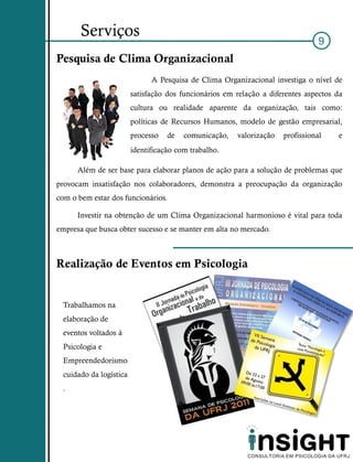 Serviços
                                                                                 9
Pesquisa de Clima Organizacional
                               A Pesquisa de Clima Organizacional investiga o nível de
                         satisfação dos funcionários em relação a diferentes aspectos da
                         cultura ou realidade aparente da organização, tais como:
                         políticas de Recursos Humanos, modelo de gestão empresarial,
                         processo   de   comunicação,   valorização   profissional    e
                         identificação com trabalho.

      Além de ser base para elaborar planos de ação para a solução de problemas que
provocam insatisfação nos colaboradores, demonstra a preocupação da organização
com o bem estar dos funcionários.

      Investir na obtenção de um Clima Organizacional harmonioso é vital para toda
empresa que busca obter sucesso e se manter em alta no mercado.



Realização de Eventos em Psicologia


  Trabalhamos na
  elaboração de
  eventos voltados à
  Psicologia e
  Empreendedorismo
  cuidado da logística
  .
 