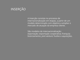 INSERÇÃO
A Inserção consiste no processo de
internacionalização em etapas, a partir de um
modelo determinado com objetivo a ampliar o
mercado de atuação da empresa cliente.
São modelos de internacionalização:
exportação; exportação cooperativa; franquia;
licenciamento; joint venture; fusões e aquisições.
 