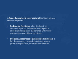 A Argos Consultoria Internacional também oferece
serviços especiais:
• Rodada de Negócios, a fim de dirimir os
obstáculos para o fechamento de negócios,
encontrando espaço e elaborando um evento
conforme a necessidade do cliente;
• Eventos Acadêmicos e Eventos de Promoção, a
fim de promover os produtos da empresa a
públicos específicos, no Brasil e no Exterior.
 
