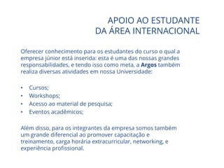APOIO AO ESTUDANTE
DA ÁREA INTERNACIONAL
Oferecer conhecimento para os estudantes do curso o qual a
empresa júnior está inserida: esta é uma das nossas grandes
responsabilidades, e tendo isso como meta, a Argos também
realiza diversas atividades em nossa Universidade:
• Cursos;
• Workshops;
• Acesso ao material de pesquisa;
• Eventos acadêmicos;
Além disso, para os integrantes da empresa somos também
um grande diferencial ao promover capacitação e
treinamento, carga horária extracurricular, networking, e
experiência profissional.
 