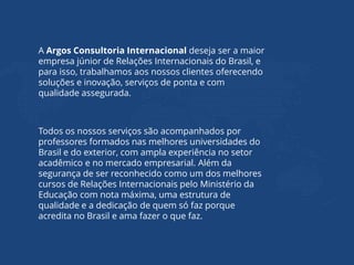A Argos Consultoria Internacional deseja ser a maior
empresa júnior de Relações Internacionais do Brasil, e
para isso, trabalhamos aos nossos clientes oferecendo
soluções e inovação, serviços de ponta e com
qualidade assegurada.
Todos os nossos serviços são acompanhados por
professores formados nas melhores universidades do
Brasil e do exterior, com ampla experiência no setor
acadêmico e no mercado empresarial. Além da
segurança de ser reconhecido como um dos melhores
cursos de Relações Internacionais pelo Ministério da
Educação com nota máxima, uma estrutura de
qualidade e a dedicação de quem só faz porque
acredita no Brasil e ama fazer o que faz.
 