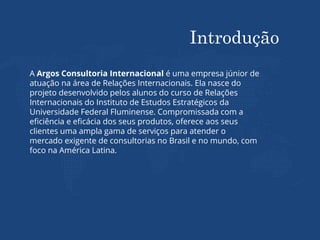 Introdução
A Argos Consultoria Internacional é uma empresa júnior de
atuação na área de Relações Internacionais. Ela nasce do
projeto desenvolvido pelos alunos do curso de Relações
Internacionais do Instituto de Estudos Estratégicos da
Universidade Federal Fluminense. Compromissada com a
eficiência e eficácia dos seus produtos, oferece aos seus
clientes uma ampla gama de serviços para atender o
mercado exigente de consultorias no Brasil e no mundo, com
foco na América Latina.
 