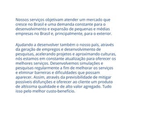 Nossos serviços objetivam atender um mercado que
cresce no Brasil e uma demanda constante para o
desenvolvimento e expansão de pequenas e médias
empresas no Brasil e, principalmente, para o exterior.
Ajudando a desenvolver também o nosso país, através
da geração de empregos e desenvolvimento de
pesquisas, acelerando projetos e aproximando culturas,
nós estamos em constante atualização para oferecer os
melhores serviços. Desenvolvemos simulações e
pesquisas regularmente a fim de melhorar os serviços
e eliminar barreiras e dificuldades que possam
aparecer. Assim, através da previsibilidade de mitigar
possíveis disfunções e oferecer ao cliente um produto
de altíssima qualidade e de alto valor agregado. Tudo
isso pelo melhor custo-benefício.
 
