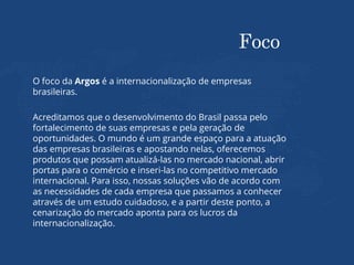 Foco
O foco da Argos é a internacionalização de empresas
brasileiras.
Acreditamos que o desenvolvimento do Brasil passa pelo
fortalecimento de suas empresas e pela geração de
oportunidades. O mundo é um grande espaço para a atuação
das empresas brasileiras e apostando nelas, oferecemos
produtos que possam atualizá-las no mercado nacional, abrir
portas para o comércio e inseri-las no competitivo mercado
internacional. Para isso, nossas soluções vão de acordo com
as necessidades de cada empresa que passamos a conhecer
através de um estudo cuidadoso, e a partir deste ponto, a
cenarização do mercado aponta para os lucros da
internacionalização.
 