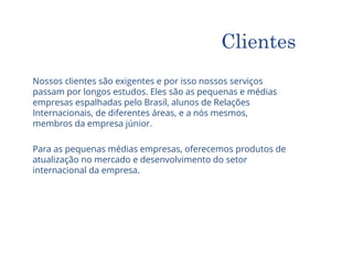 Nossos clientes são exigentes e por isso nossos serviços
passam por longos estudos. Eles são as pequenas e médias
empresas espalhadas pelo Brasil, alunos de Relações
Internacionais, de diferentes áreas, e a nós mesmos,
membros da empresa júnior.
Para as pequenas médias empresas, oferecemos produtos de
atualização no mercado e desenvolvimento do setor
internacional da empresa.
Clientes
 