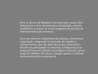 Para os alunos de Relações Internacionais e áreas afins,
oferecemos cursos de extensão e atualização, eventos
acadêmicos e acesso ao nosso programa de estudos da
internacionalização brasileira.
Para nós mesmos, integrantes da empresa, oferecemos
capacitação, integração no mercado de trabalho e
conhecimentos que vão além do campo universitário.
Através da participação na empresa, o integrante já sai
preparado para as seleções de estágios e trainees, pois a
carga de trabalho não deixa a desejar quanto a nenhum
treinamento prévio empresarial.
 