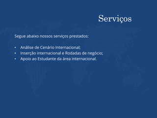 Serviços
Segue abaixo nossos serviços prestados:
• Análise de Cenário Internacional;
• Inserção internacional e Rodadas de negócio;
• Apoio ao Estudante da área internacional.
 