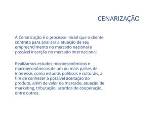CENARIZAÇÃO
A Cenarização é o processo inicial que o cliente
contrata para analisar a atuação de seu
empreendimento no mercado nacional e
possível inserção no mercado internacional.
Realizamos estudos microeconômicos e
macroeconômicos de um ou mais países de
interesse, como estudos políticos e culturais, a
fim de conhecer a possível aceitação do
produto, além de valor de mercado, atuação de
marketing, tributação, acordos de cooperação,
entre outros.
 