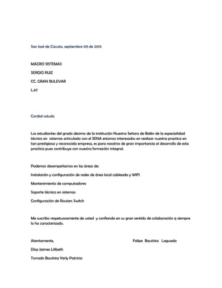 San José de Cúcuta, septiembre 09 de 2013
MACRO SISTEMAS
SERGIO RUIZ
CC. GRAN BULEVAR
L.67
Cordial saludo
Los estudiantes del grado decimo de la institución Nuestra Señora de Belén de la especialidad
técnico en sistemas articulado con el SENA estamos interesados en realizar nuestra practica en
tan prestigiosa y reconocida empresa, es para nosotros de gran importancia el desarrollo de esta
practica pues contribuye con nuestra formación integral.
Podemos desempeñarnos en las áreas de:
Instalación y configuración de redes de área local cableada y WIFI
Mantenimiento de computadores
Soporte técnico en sistemas
Configuración de Routers Switch
Me suscribo respetuosamente de usted y confiando en su gran sentido de colaboración q siempre
lo ha caracterizado.
Atentamente, Felipe Bautista Laguado
Díaz Jaimes Lilibeth
Torrado Bautista Yerly Patricia
 