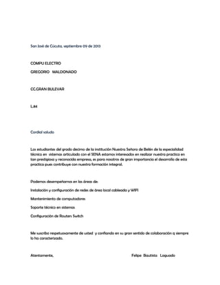 San José de Cúcuta, septiembre 09 de 2013
COMPU ELECTRO
GREGORIO MALDONADO
CC.GRAN BULEVAR
L.84
Cordial saludo
Los estudiantes del grado decimo de la institución Nuestra Señora de Belén de la especialidad
técnico en sistemas articulado con el SENA estamos interesados en realizar nuestra practica en
tan prestigiosa y reconocida empresa, es para nosotros de gran importancia el desarrollo de esta
practica pues contribuye con nuestra formación integral.
Podemos desempeñarnos en las áreas de:
Instalación y configuración de redes de área local cableada y WIFI
Mantenimiento de computadores
Soporte técnico en sistemas
Configuración de Routers Switch
Me suscribo respetuosamente de usted y confiando en su gran sentido de colaboración q siempre
lo ha caracterizado.
Atentamente, Felipe Bautista Laguado
 