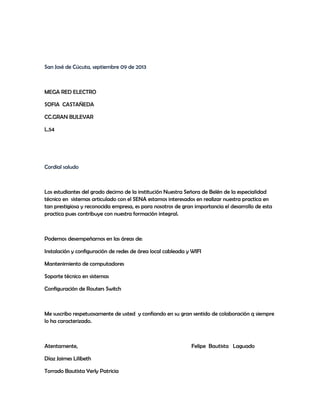 San José de Cúcuta, septiembre 09 de 2013
MEGA RED ELECTRO
SOFIA CASTAÑEDA
CC.GRAN BULEVAR
L.54
Cordial saludo
Los estudiantes del grado decimo de la institución Nuestra Señora de Belén de la especialidad
técnico en sistemas articulado con el SENA estamos interesados en realizar nuestra practica en
tan prestigiosa y reconocida empresa, es para nosotros de gran importancia el desarrollo de esta
practica pues contribuye con nuestra formación integral.
Podemos desempeñarnos en las áreas de:
Instalación y configuración de redes de área local cableada y WIFI
Mantenimiento de computadores
Soporte técnico en sistemas
Configuración de Routers Switch
Me suscribo respetuosamente de usted y confiando en su gran sentido de colaboración q siempre
lo ha caracterizado.
Atentamente, Felipe Bautista Laguado
Díaz Jaimes Lilibeth
Torrado Bautista Yerly Patricia
 