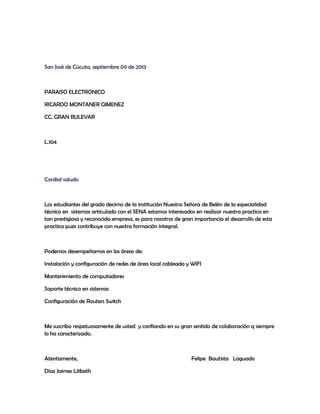 San José de Cúcuta, septiembre 09 de 2013
PARAISO ELECTRONICO
RICARDO MONTANER GIMENEZ
CC. GRAN BULEVAR
L.104
Cordial saludo
Los estudiantes del grado decimo de la institución Nuestra Señora de Belén de la especialidad
técnico en sistemas articulado con el SENA estamos interesados en realizar nuestra practica en
tan prestigiosa y reconocida empresa, es para nosotros de gran importancia el desarrollo de esta
practica pues contribuye con nuestra formación integral.
Podemos desempeñarnos en las áreas de:
Instalación y configuración de redes de área local cableada y WIFI
Mantenimiento de computadores
Soporte técnico en sistemas
Configuración de Routers Switch
Me suscribo respetuosamente de usted y confiando en su gran sentido de colaboración q siempre
lo ha caracterizado.
Atentamente, Felipe Bautista Laguado
Díaz Jaimes Lilibeth
 